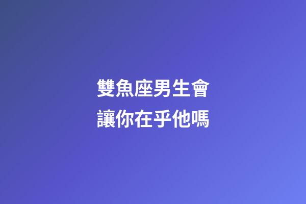雙魚座男生會讓你在乎他嗎-第1張-星座運勢-玄機派