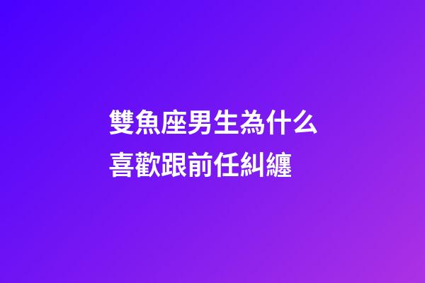 雙魚座男生為什么喜歡跟前任糾纏-第1張-星座運勢-玄機派
