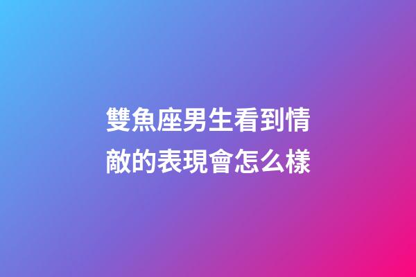 雙魚座男生看到情敵的表現會怎么樣-第1張-星座運勢-玄機派