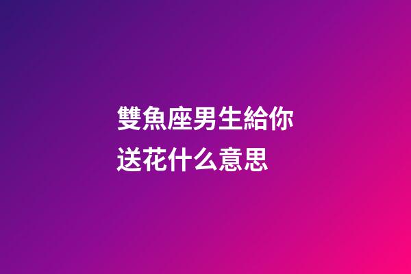 雙魚座男生給你送花什么意思-第1張-星座運勢-玄機派