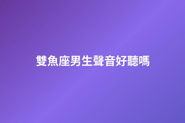 雙魚座男生聲音好聽嗎-第1張-星座運勢-玄機派
