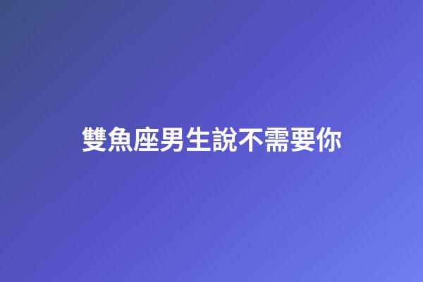 雙魚座男生說不需要你