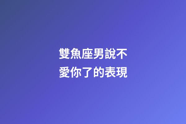 雙魚座男說不愛你了的表現-第1張-星座運勢-玄機派