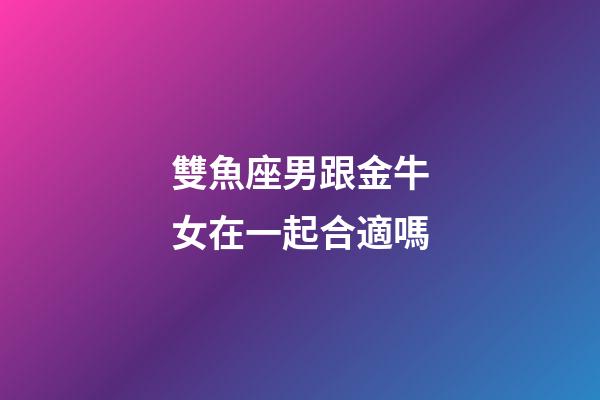 雙魚座男跟金牛女在一起合適嗎-第1張-星座運勢-玄機派