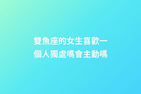 雙魚座的女生喜歡一個人獨處嗎會主動嗎-第1張-星座運勢-玄機派