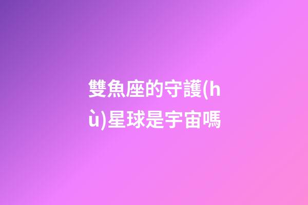雙魚座的守護(hù)星球是宇宙嗎-第1張-星座運(yùn)勢(shì)-玄機(jī)派
