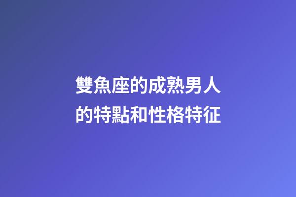 雙魚座的成熟男人的特點和性格特征-第1張-星座運勢-玄機派