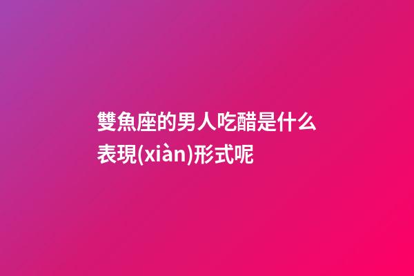 雙魚座的男人吃醋是什么表現(xiàn)形式呢-第1張-星座運勢-玄機派