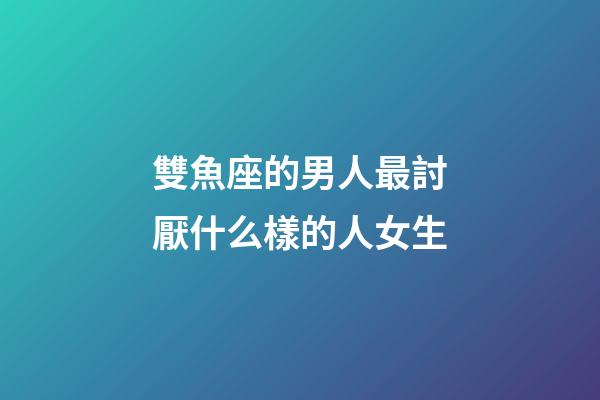 雙魚座的男人最討厭什么樣的人女生