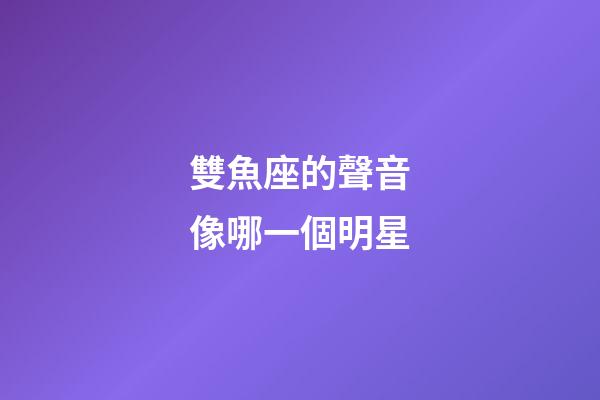 雙魚座的聲音像哪一個明星-第1張-星座運勢-玄機(jī)派