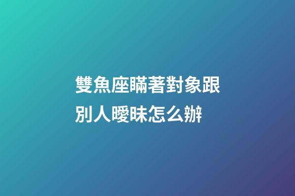 雙魚座瞞著對象跟別人曖昧怎么辦