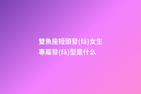雙魚座短頭發(fā)女生專屬發(fā)型是什么-第1張-星座運(yùn)勢-玄機(jī)派