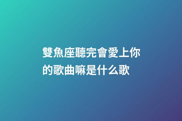 雙魚座聽完會愛上你的歌曲嘛是什么歌