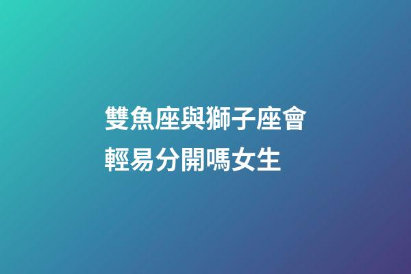 雙魚座與獅子座會輕易分開嗎女生-第1張-星座運勢-玄機派