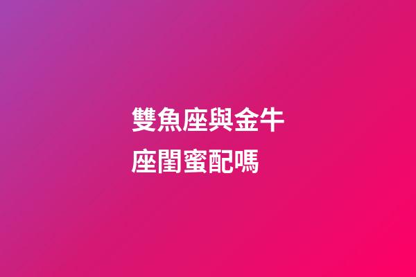 雙魚座與金牛座閨蜜配嗎-第1張-星座運勢-玄機派