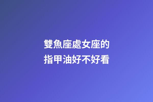 雙魚座處女座的指甲油好不好看-第1張-星座運勢-玄機(jī)派