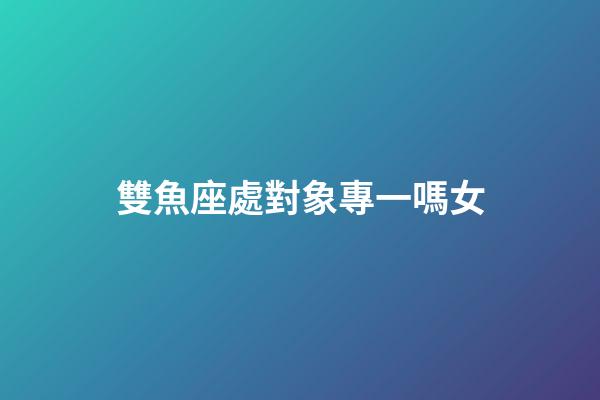 雙魚座處對象專一嗎女-第1張-星座運勢-玄機派