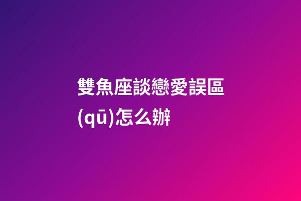 雙魚座談戀愛誤區(qū)怎么辦-第1張-星座運(yùn)勢-玄機(jī)派