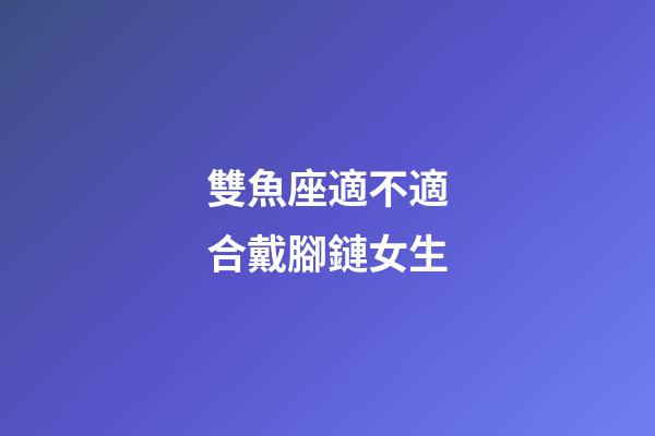 雙魚座適不適合戴腳鏈女生-第1張-星座運勢-玄機派
