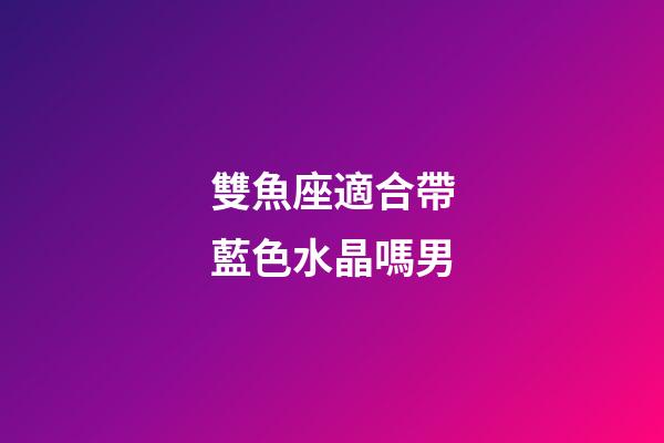 雙魚座適合帶藍色水晶嗎男-第1張-星座運勢-玄機派
