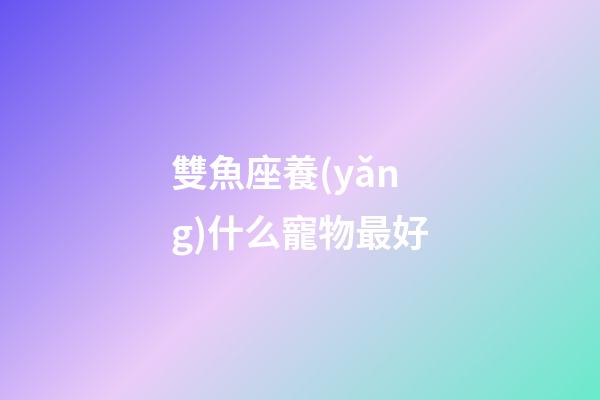 雙魚座養(yǎng)什么寵物最好-第1張-星座運勢-玄機派