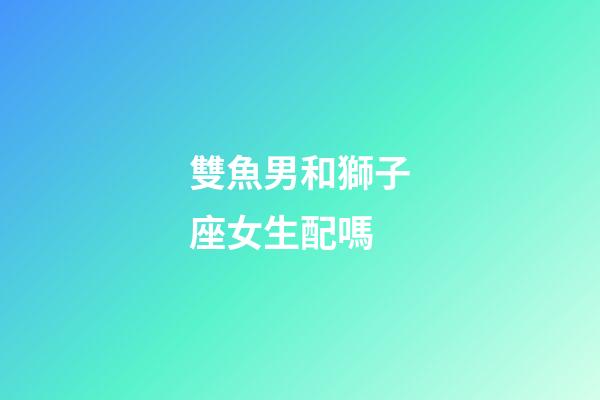 雙魚男和獅子座女生配嗎-第1張-星座運勢-玄機派