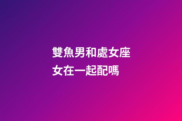 雙魚男和處女座女在一起配嗎-第1張-星座運勢-玄機派