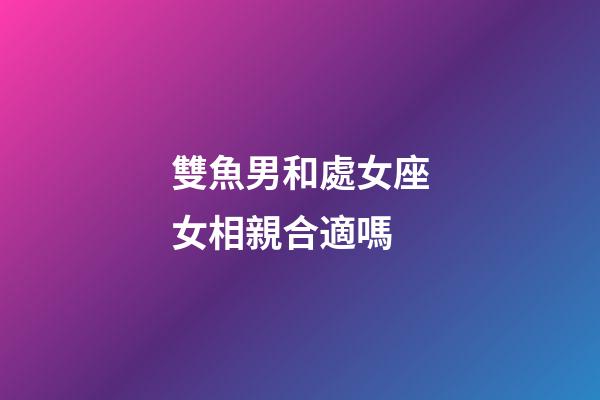 雙魚男和處女座女相親合適嗎-第1張-星座運勢-玄機派
