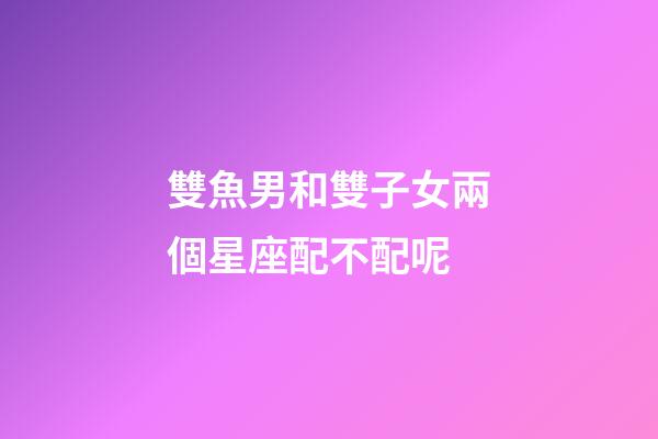 雙魚男和雙子女兩個星座配不配呢-第1張-星座運勢-玄機派