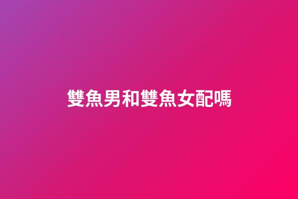 雙魚男和雙魚女配嗎（雙魚男雙魚女其實(shí)是絕配）-第1張-星座運(yùn)勢-玄機(jī)派