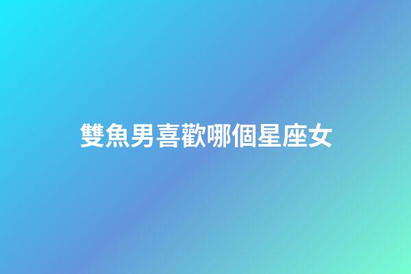 雙魚男喜歡哪個星座女-第1張-星座運勢-玄機派