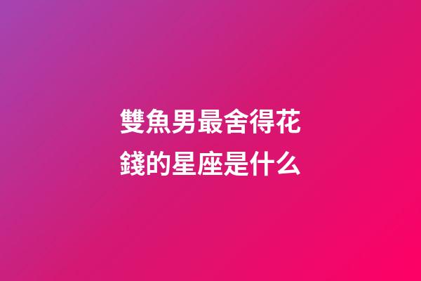 雙魚男最舍得花錢的星座是什么-第1張-星座運勢-玄機派