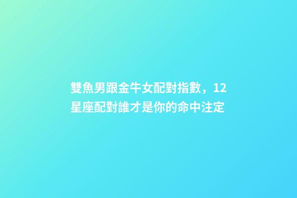 雙魚男跟金牛女配對指數，12星座配對誰才是你的命中注定-第1張-觀點-玄機派