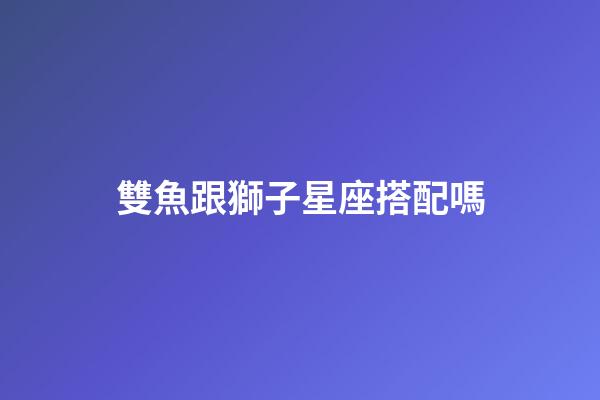 雙魚跟獅子星座搭配嗎-第1張-星座運(yùn)勢(shì)-玄機(jī)派