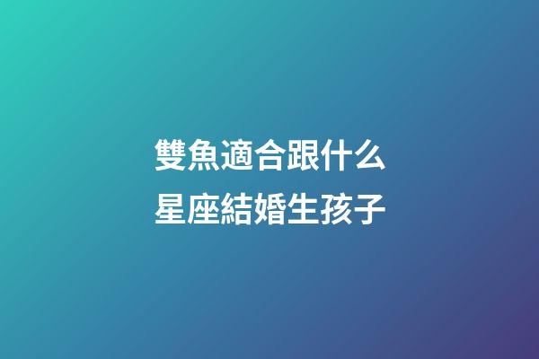 雙魚適合跟什么星座結婚生孩子-第1張-星座運勢-玄機派