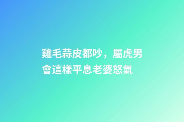 雞毛蒜皮都吵，屬虎男會這樣平息老婆怒氣