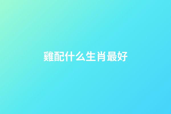 雞配什么生肖最好（屬雞最忌諱的兩個(gè)屬相）-第1張-星座運(yùn)勢(shì)-玄機(jī)派