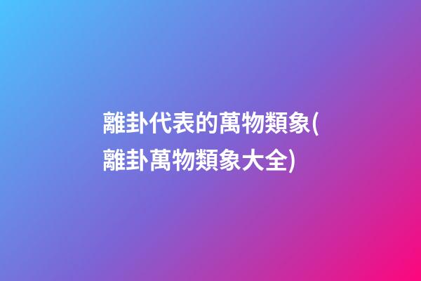 離卦代表的萬物類象(離卦萬物類象大全)
