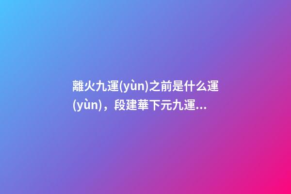 離火九運(yùn)之前是什么運(yùn)，段建華下元九運(yùn)之“輝煌”
