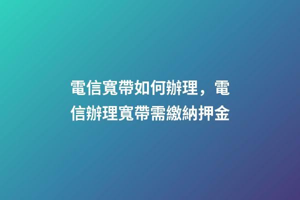 電信寬帶如何辦理，電信辦理寬帶需繳納押金-第1張-觀點(diǎn)-玄機(jī)派