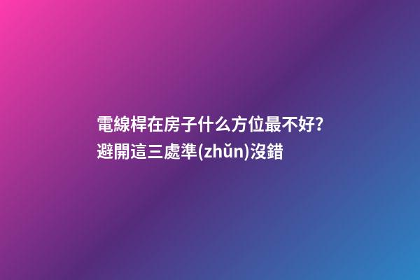 電線桿在房子什么方位最不好？避開這三處準(zhǔn)沒錯