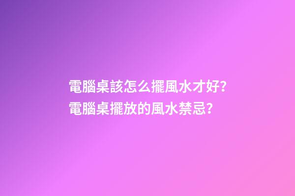 電腦桌該怎么擺風水才好？電腦桌擺放的風水禁忌？