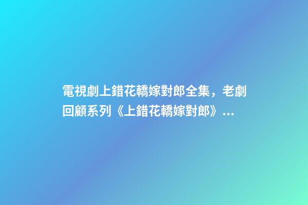 電視劇上錯花轎嫁對郎全集，老劇回顧系列《上錯花轎嫁對郎》古裝劇版小美好-第1張-觀點-玄機派