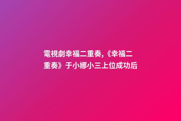 電視劇幸福二重奏,《幸福二重奏》于小娜小三上位成功后-第1張-觀點-玄機派