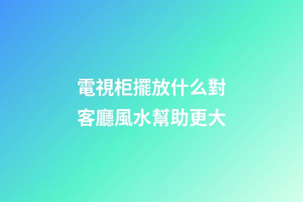 電視柜擺放什么對客廳風水幫助更大