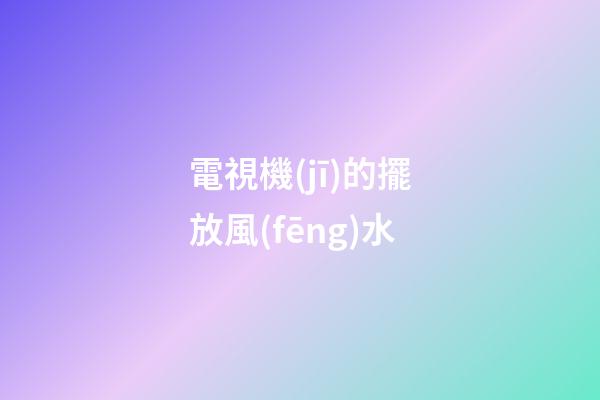 電視機(jī)的擺放風(fēng)水