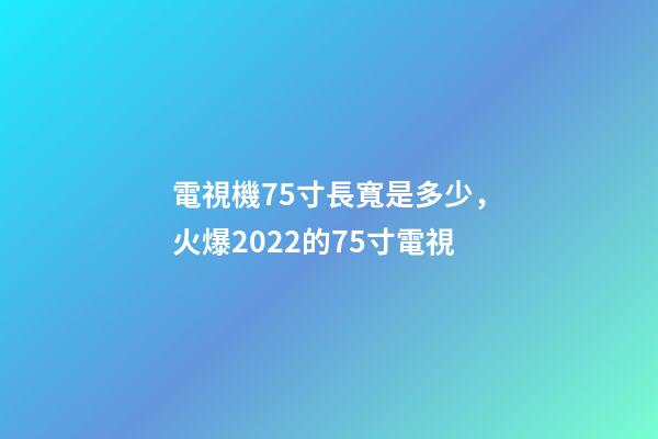 電視機75寸長寬是多少，火爆2022的75寸電視