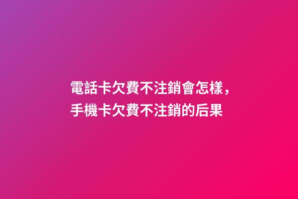 電話卡欠費不注銷會怎樣，手機卡欠費不注銷的后果-第1張-觀點-玄機派