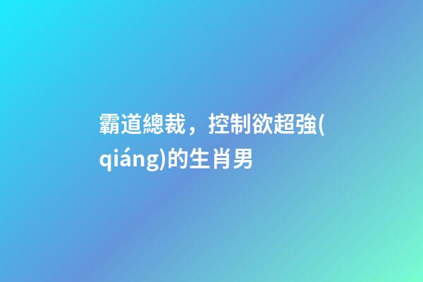 霸道總裁，控制欲超強(qiáng)的生肖男