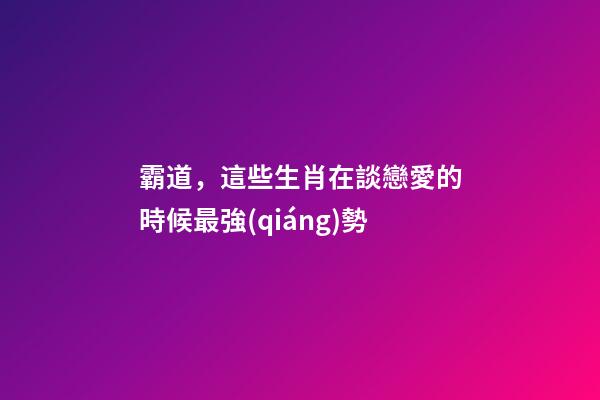 霸道，這些生肖在談戀愛的時候最強(qiáng)勢